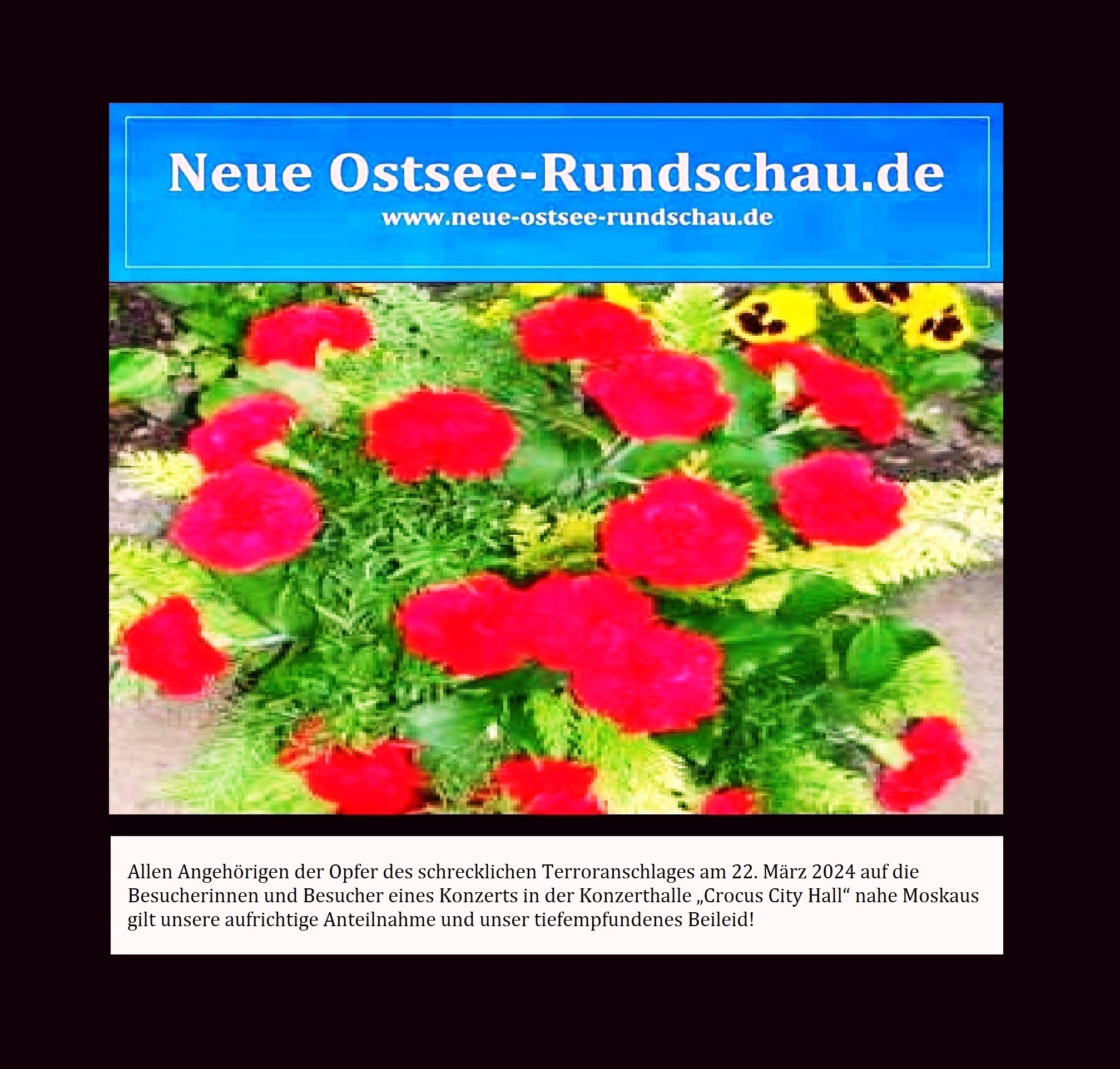 Allen Angehrigen der Opfer des schrecklichen Terroranschlages am 22. Mrz 2024 auf die Besucherinnen und Besucher eines Konzerts in der Konzerthalle Crocus City Hall nahe Moskaus gilt unsere aufrichtige Anteilnahme und unser tiefempfundenes Beileid! - Eckart Kreitlow - 23.03.2024 23.32 Uhr - Neue Ostsee-Rundschau.de - www.neue-ostsee-rundschau.de - Link PDF: http://www.neue-ostsee-rundschau.de/Aufrichtige-Anteilnahme-zum-Terrorakt-in-Moskau.pdf