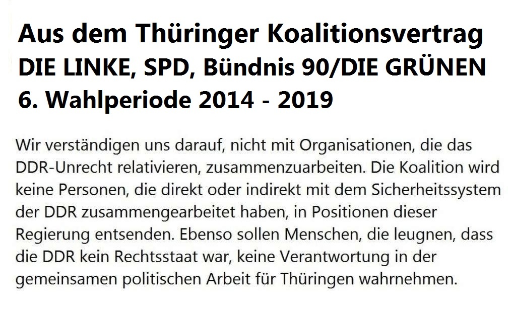 Aus dem Thüringer Koalitionsvertrag - 6. Wahlperiode 2014 - 2019 - Wir verständigen uns darauf, nicht mit Organisationen, die das DDR-Unrecht relativieren, zusammenzuarbeiten. Die Koalition wird keine Personen, die direkt oder indirekt mit dem Sicherheitssystem der DDR zusammengearbeitet haben, in Positionen dieser Regierung entsenden. Ebenso sollen Menschen, die leugnen, dass die DDR kein Rechtsstaat war, keine Verantwortung in der gemeinsamen politischen Arbeit für Thüringen wahrnehmen. 