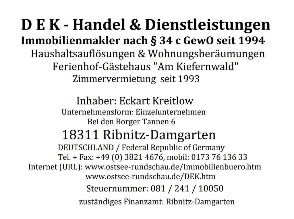 DEK - Handel & Dienstleistungen - Immobilienmakler nach  34c GewO seit 1994 - Haushaltsauflsungen & Wohnungsberumungen - Ferienhof-Gstehaus 'Am Kiefernwald' Zimmervermietung seit 1993 - Inhaber Eckart Kreitlow - Unternehmensform: Einzelunternehmen -  Bei den Borger Tannen 6 - 18311 Ribnitz-Damgarten - DEUTSCHLAND / Federal Republic of Germany -  Tel.: 03821 / 4676 - Mobil: 0173 76 136 33 - Email: eckartkreitlow@t-online.de -  Internet (URL): www.ostsee-rundschau.de/Immobilienbuero.htm + www.ostsee-rundschau.de/DEK.htm - Steuernummer: 081/241/10050 - zustndiges Finanzamt: Ribnitz-Damgarten