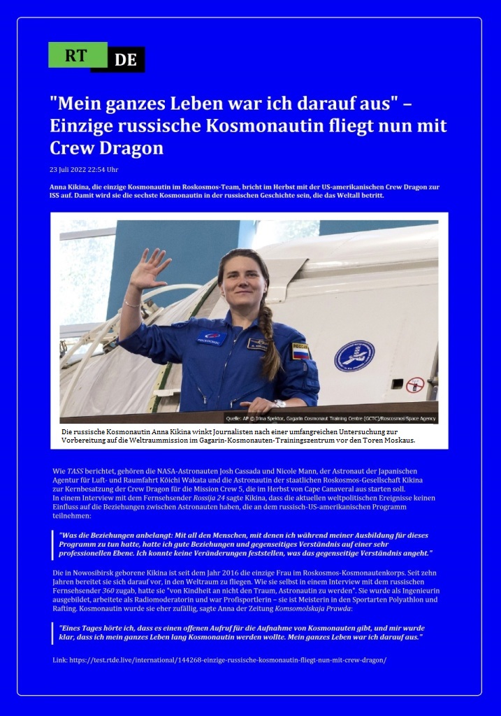  'Mein ganzes Leben war ich darauf aus' – Einzige russische Kosmonautin fliegt nun mit Crew Dragon - Anna Kikina, die einzige Kosmonautin im Roskosmos-Team, bricht im Herbst mit der US-amerikanischen Crew Dragon zur ISS auf. Damit wird sie die sechste Kosmonautin in der russischen Geschichte sein, die das Weltall betritt. - 23 Juli 2022 22:54 Uhr - RT DE - Link: https://test.rtde.live/international/144268-einzige-russische-kosmonautin-fliegt-nun-mit-crew-dragon/