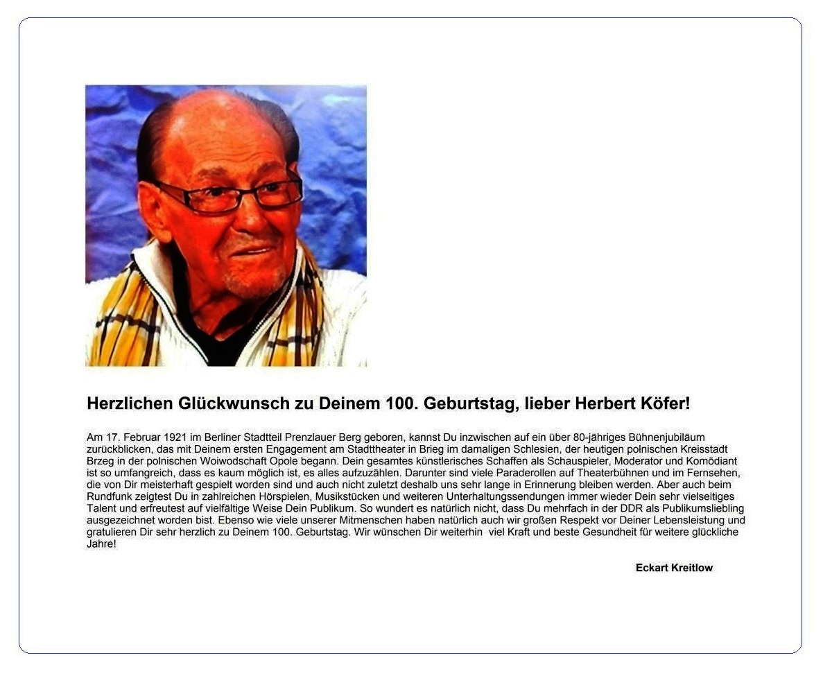 Herzlichen Glückwunsch zum 100. Geburtstag, lieber Herbert Köfer! - Herbert Köfer wurde am 17. Februar 1921 im Berliner Stadtteil Prenzlauer Berg geboren und kann inzwischen auf ein über 80-jähriges Bühnenjubiläum zurückblicken. Sein gesamtes künstlerisches Schaffen ist so umfangreich, dass es kaum möglich ist, es alles aufzuzählen. Ebenso wie viele unserer Mitmenschen haben natürlich auch wir großen Respekt vor Deiner Lebensleistung und gratulieren Dir sehr herzlich zu Deinem 100. Geburtstag - 17.02.2021 - Eckart Kreitlow - Ostsee-Rundschau.de