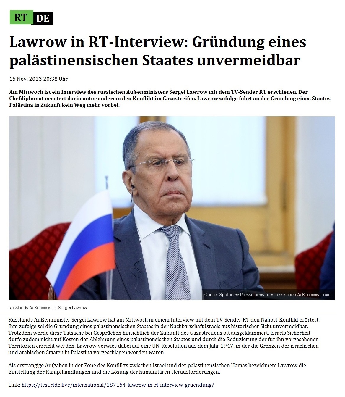 Lawrow in RT-Interview: Grndung eines palstinensischen Staates unvermeidbar - 15 Nov. 2023 20:38 Uhr - Am Mittwoch ist ein Interview des russischen Auenministers Sergei Lawrow mit dem TV-Sender RT erschienen. Der Chefdiplomat errtert darin unter anderem den Konflikt im Gazastreifen. Lawrow zufolge fhrt an der Grndung eines Staates Palstina in Zukunft kein Weg mehr vorbei. - 15 Nov. 2023 20:38 Uhr - RT DE - Link: https://test.rtde.live/international/187154-lawrow-in-rt-interview-gruendung/