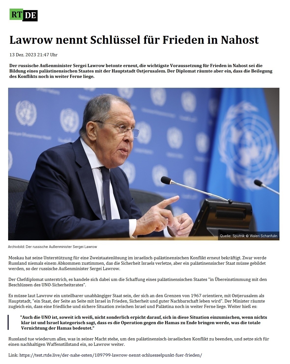 Lawrow nennt Schlssel fr Frieden in Nahost - 13 Dez. 2023 21:47 Uhr - Der russische Auenminister Sergei Lawrow betonte erneut, die wichtigste Voraussetzung fr Frieden in Nahost sei die Bildung eines palstinensischen Staates mit der Hauptstadt Ostjerusalem. Der Diplomat rumte aber ein, dass die Beilegung des Konflikts noch in weiter Ferne liege. - 13 Dez. 2023 21:47 Uhr - RT DE - Link: https://test.rtde.live/der-nahe-osten/189799-lawrow-nennt-schluesselpunkt-fuer-frieden/