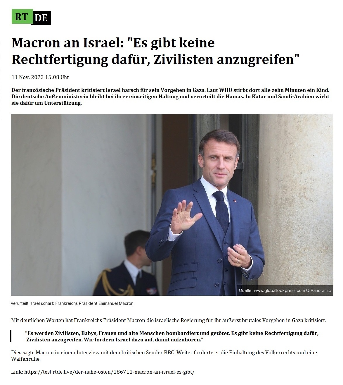 Macron an Israel: 'Es gibt keine Rechtfertigung dafr, Zivilisten anzugreifen' - 11 Nov. 2023 15:08 Uhr - Der franzsische Prsident kritisiert Israel harsch fr sein Vorgehen in Gaza. Laut WHO stirbt dort alle zehn Minuten ein Kind. Die deutsche Auenministerin bleibt bei ihrer einseitigen Haltung und verurteilt die Hamas. In Katar und Saudi-Arabien wirbt sie dafr um Untersttzung. - 11 Nov. 2023 15:08 Uhr - RT DE - Link: https://test.rtde.live/der-nahe-osten/186711-macron-an-israel-es-gibt/