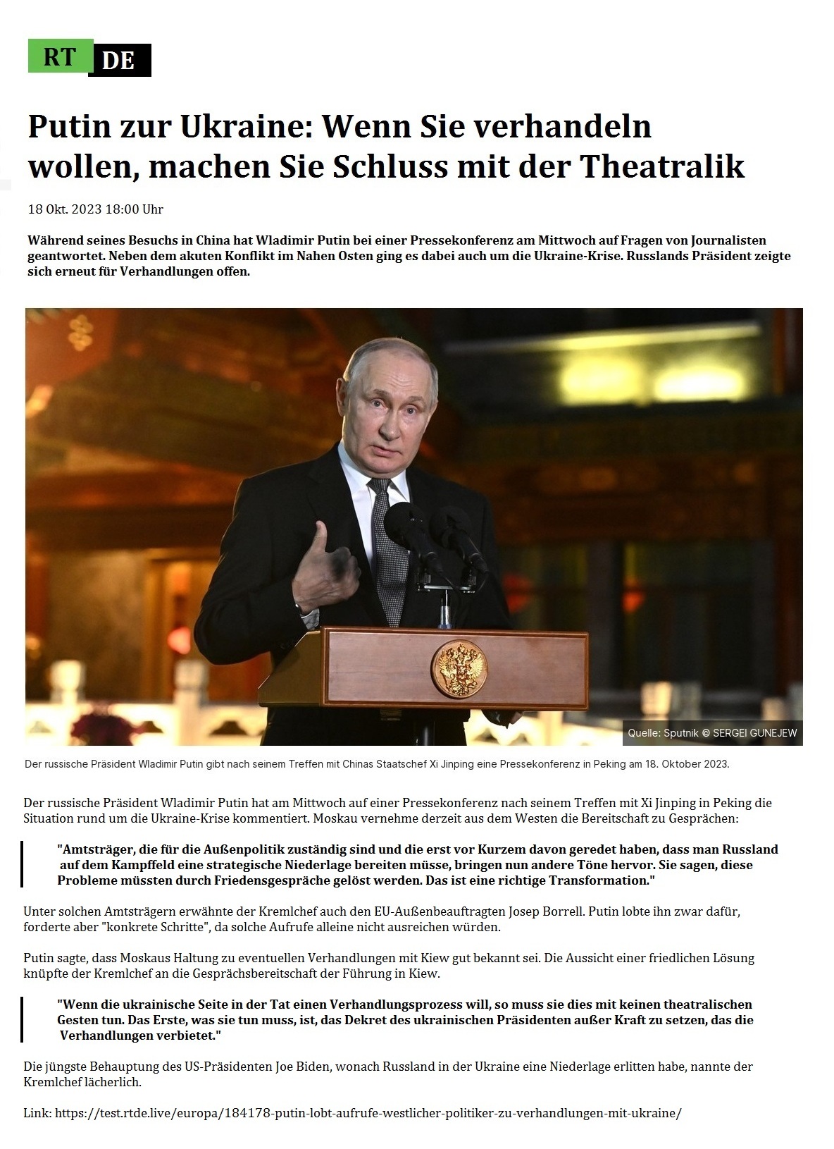 Putin zur Ukraine: Wenn Sie verhandeln wollen, machen Sie Schluss mit der Theatralik - 18 Okt. 2023 18:00 Uhr - Whrend seines Besuchs in China hat Wladimir Putin bei einer Pressekonferenz am Mittwoch auf Fragen von Journalisten geantwortet. Neben dem akuten Konflikt im Nahen Osten ging es dabei auch um die Ukraine-Krise. Russlands Prsident zeigte sich erneut fr Verhandlungen offen. - 18 Okt. 2023 18:00 Uhr - RT DE - Link: https://test.rtde.live/europa/184178-putin-lobt-aufrufe-westlicher-politiker-zu-verhandlungen-mit-ukraine/