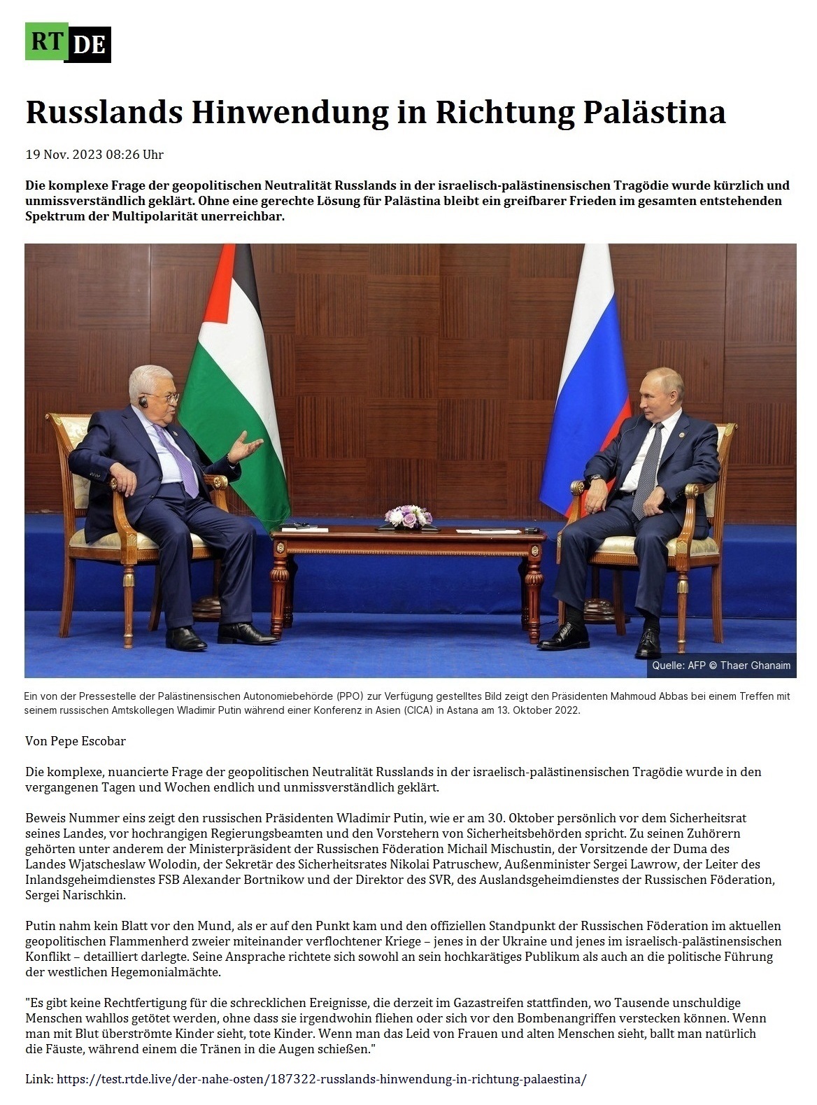 Russlands Hinwendung in Richtung Palstina - 19 Nov. 2023 08:26 Uhr - Die komplexe Frage der geopolitischen Neutralitt Russlands in der israelisch-palstinensischen Tragdie wurde krzlich und unmissverstndlich geklrt. Ohne eine gerechte Lsung fr Palstina bleibt ein greifbarer Frieden im gesamten entstehenden Spektrum der Multipolaritt unerreichbar. - Von Pepe Escobar - 19 Nov. 2023 08:26 Uhr - RT DE - Link: https://test.rtde.live/der-nahe-osten/187322-russlands-hinwendung-in-richtung-palaestina/