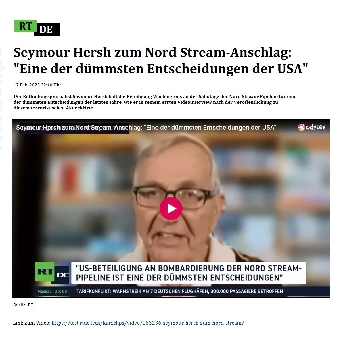 Seymour Hersh zum Nord Stream-Anschlag: 'Eine der dmmsten Entscheidungen der USA' - 17 Feb. 2023 22:10 Uhr - Der Enthllungsjournalist Seymour Hersh hlt die Beteiligung Washingtons an der Sabotage der Nord Stream-Pipeline fr eine der dmmsten Entscheidungen der letzten Jahre, wie er in seinem ersten Videointerview nach der Verffentlichung zu diesem terroristischen Akt erklrte. - 17 Feb. 2023 22:10 Uhr - RT DE - Link: https://test.rtde.live/kurzclips/video/163236-seymour-hersh-zum-nord-stream/