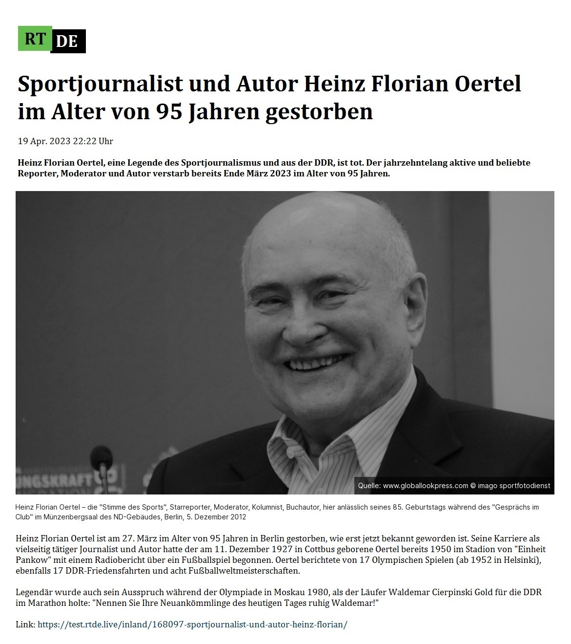 Sportjournalist und Autor Heinz Florian Oertel im Alter von 95 Jahren gestorben - 19 Apr. 2023 22:22 Uhr - Heinz Florian Oertel, eine Legende des Sportjournalismus und aus der DDR, ist tot. Der jahrzehntelang aktive und beliebte Reporter, Moderator und Autor verstarb bereits Ende März 2023 im Alter von 95 Jahren. - 19 Apr. 2023 22:22 Uhr - RT DE - Link: https://test.rtde.live/inland/168097-sportjournalist-und-autor-heinz-florian/