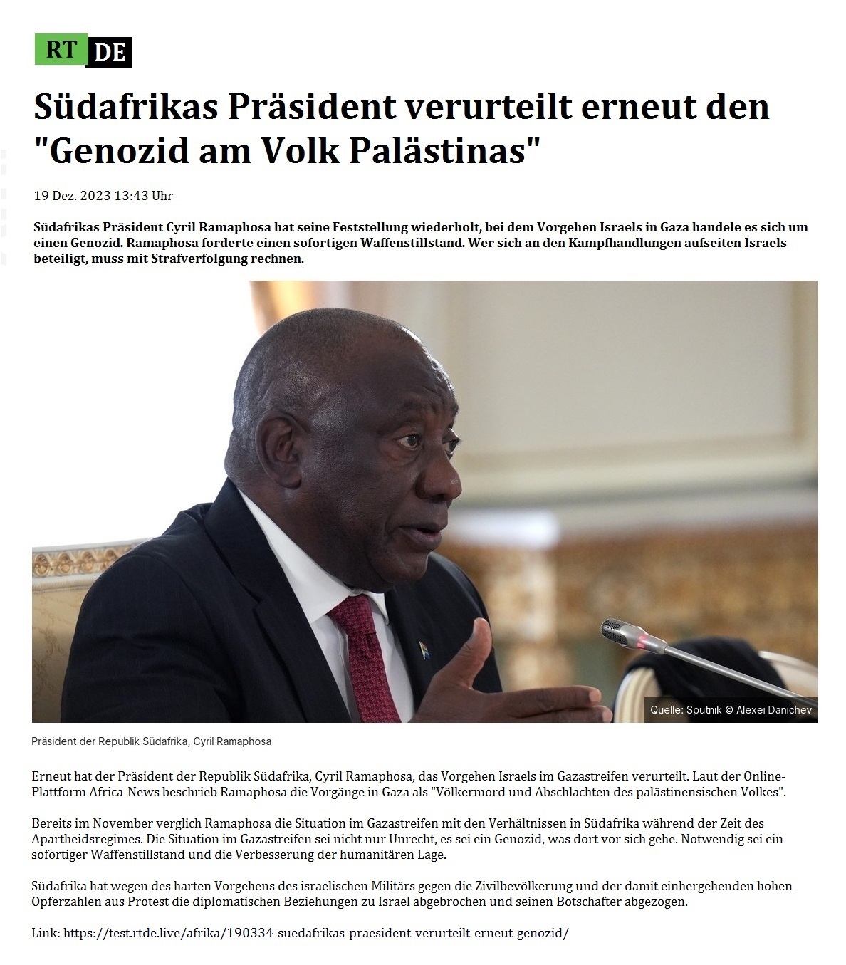 Sdafrikas Prsident verurteilt erneut den 'Genozid am Volk Palstinas' - 19 Dez. 2023 13:43 Uhr - Sdafrikas Prsident Cyril Ramaphosa hat seine Feststellung wiederholt, bei dem Vorgehen Israels in Gaza handele es sich um einen Genozid. Ramaphosa forderte einen sofortigen Waffenstillstand. Wer sich an den Kampfhandlungen aufseiten Israels beteiligt, muss mit Strafverfolgung rechnen. - 19 Dez. 2023 13:43 Uhr - RT DE - Link: https://test.rtde.live/afrika/190334-suedafrikas-praesident-verurteilt-erneut-genozid/