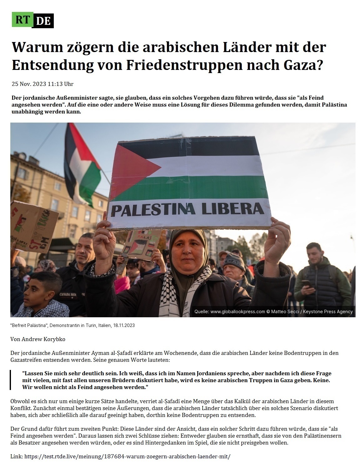 Warum zögern die arabischen Länder mit der Entsendung von Friedenstruppen nach Gaza? - 25 Nov. 2023 11:13 Uhr - Der jordanische Außenminister sagte, sie glauben, dass ein solches Vorgehen dazu führen würde, dass sie 'als Feind angesehen werden'. Auf die eine oder andere Weise muss eine Lösung für dieses Dilemma gefunden werden, damit Palästina unabhängig werden kann. - Von Andrew Korybko - 25 Nov. 2023 11:13 Uhr - RT DE - Link: https://test.rtde.live/meinung/187684-warum-zoegern-arabischen-laender-mit/